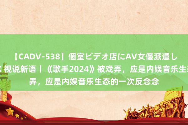 【CADV-538】個室ビデオ店にAV女優派遣します。8時間DX 视说新语丨《歌手2024》被戏弄，应是内娱音乐生态的一次反念念