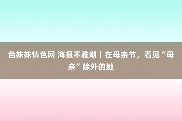 色妹妹情色网 海报不雅潮丨在母亲节，看见“母亲”除外的她