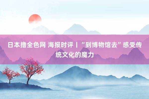 日本撸全色网 海报时评丨“到博物馆去”感受传统文化的魔力