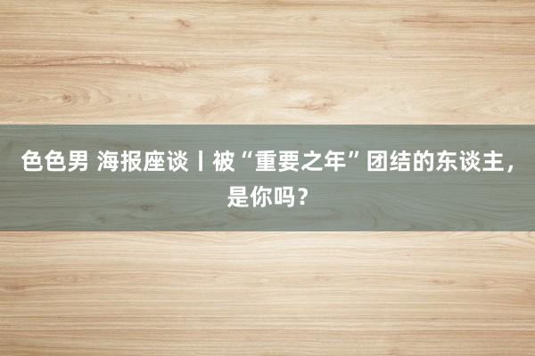 色色男 海报座谈丨被“重要之年”团结的东谈主，是你吗？