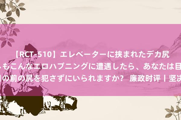 【RCT-510】エレベーターに挟まれたデカ尻女子校生をガン突き もしもこんなエロハプニングに遭遇したら、あなたは目の前の尻を犯さずにいられますか？ 廉政时评丨坚决惩治环球身边“蝇贪蚁腐”