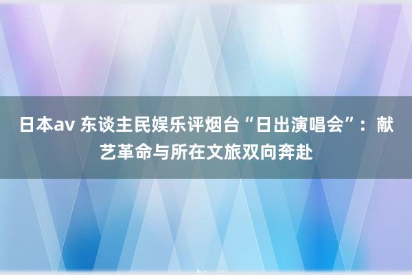 日本av 东谈主民娱乐评烟台“日出演唱会”：献艺革命与所在文旅双向奔赴