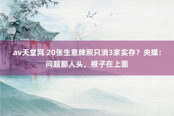 av天堂网 20张生意牌照只消3家实存？央媒：问题鄙人头，根子在上面