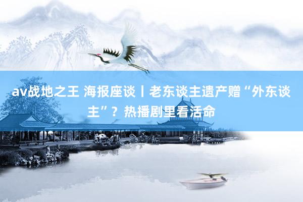 av战地之王 海报座谈丨老东谈主遗产赠“外东谈主”？热播剧里看活命