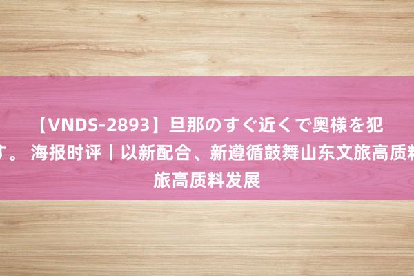 【VNDS-2893】旦那のすぐ近くで奥様を犯します。 海报时评丨以新配合、新遵循鼓舞山东文旅高质料发展