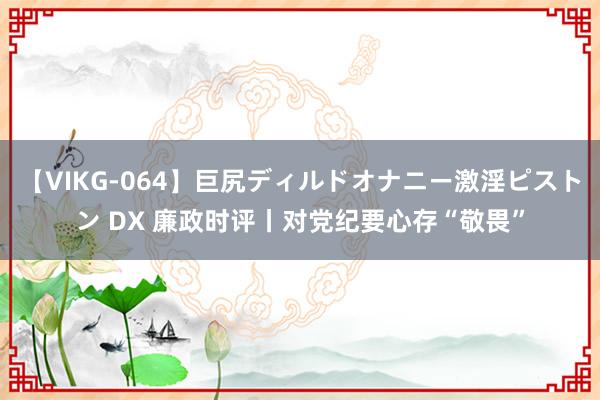 【VIKG-064】巨尻ディルドオナニー激淫ピストン DX 廉政时评丨对党纪要心存“敬畏”