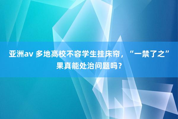 亚洲av 多地高校不容学生挂床帘，“一禁了之”果真能处治问题吗？