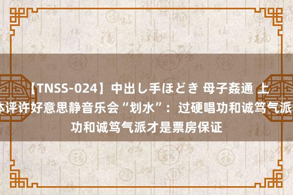 【TNSS-024】中出し手ほどき 母子姦通 上原さゆり 媒体评许好意思静音乐会“划水”：过硬唱功和诚笃气派才是票房保证