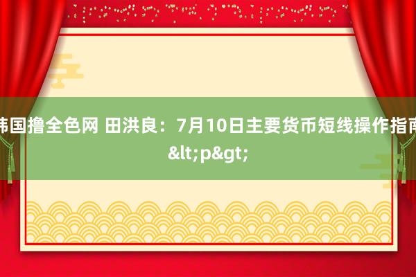 韩国撸全色网 田洪良：7月10日主要货币短线操作指南<p>