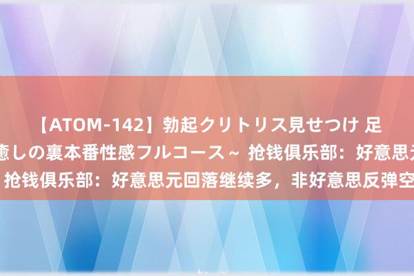 【ATOM-142】勃起クリトリス見せつけ 足コキ回春クリニック ～癒しの裏本番性感フルコース～ 抢钱俱乐部：好意思元回落继续多，非好意思反弹空不变