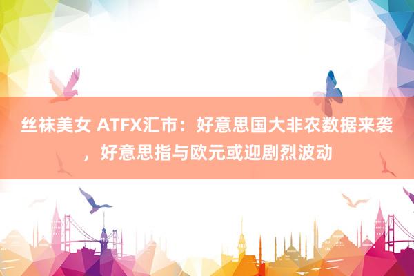 丝袜美女 ATFX汇市：好意思国大非农数据来袭，好意思指与欧元或迎剧烈波动