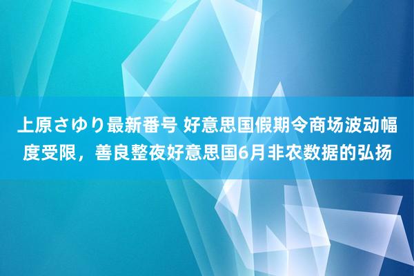 上原さゆり最新番号 好意思国假期令商场波动幅度受限，善良整夜好意思国6月非农数据的弘扬