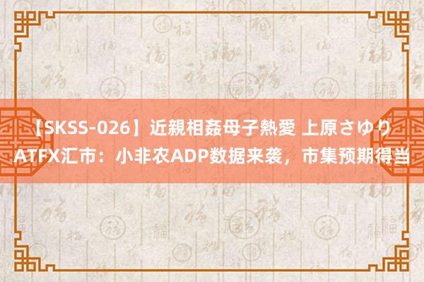 【SKSS-026】近親相姦母子熱愛 上原さゆり ATFX汇市：小非农ADP数据来袭，市集预期得当