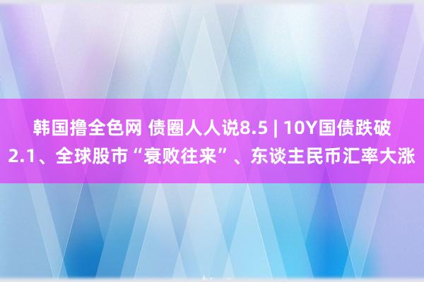 韩国撸全色网 债圈人人说8.5 | 10Y国债跌破2.1、全球股市“衰败往来”、东谈主民币汇率大涨