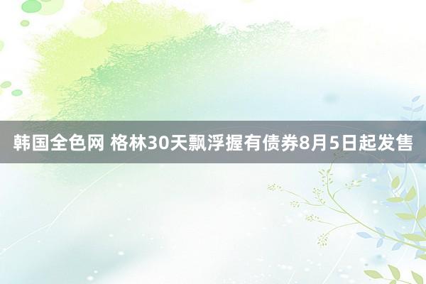 韩国全色网 格林30天飘浮握有债券8月5日起发售