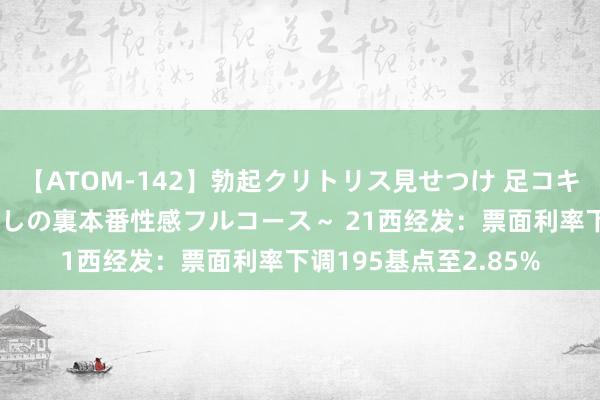 【ATOM-142】勃起クリトリス見せつけ 足コキ回春クリニック ～癒しの裏本番性感フルコース～ 21西经发：票面利率下调195基点至2.85%