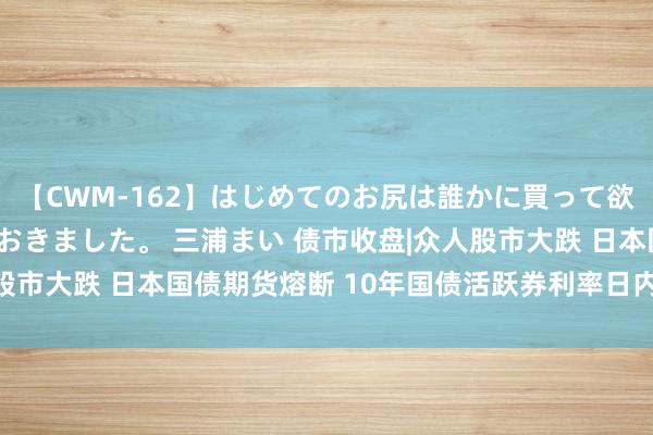 【CWM-162】はじめてのお尻は誰かに買って欲しくて今日までとっておきました。 三浦まい 债市收盘|众人股市大跌 日本国债期货熔断 10年国债活跃券利率日内跌破2.1%