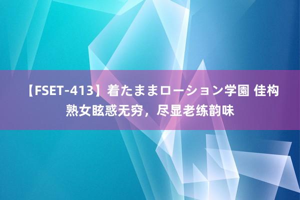 【FSET-413】着たままローション学園 佳构熟女眩惑无穷，尽显老练韵味