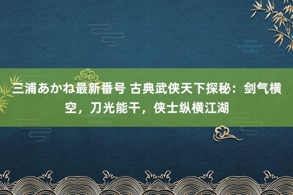 三浦あかね最新番号 古典武侠天下探秘：剑气横空，刀光能干，侠士纵横江湖