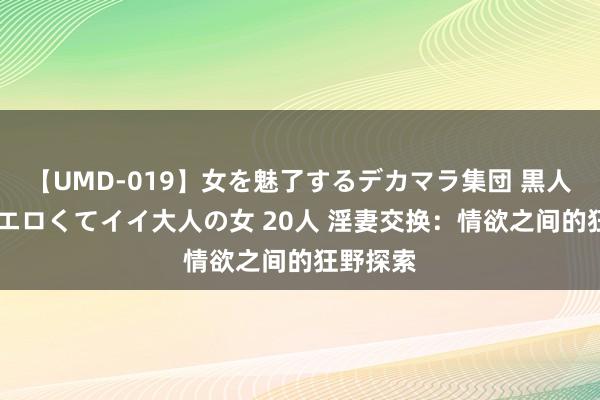 【UMD-019】女を魅了するデカマラ集団 黒人ナンパ エロくてイイ大人の女 20人 淫妻交换：情欲之间的狂野探索