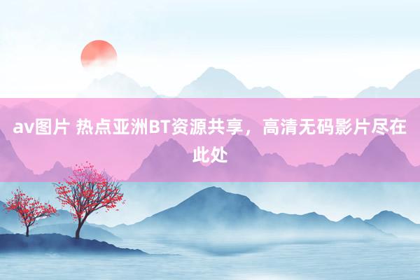 av图片 热点亚洲BT资源共享，高清无码影片尽在此处