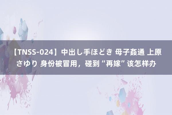 【TNSS-024】中出し手ほどき 母子姦通 上原さゆり 身份被冒用，碰到“再嫁”该怎样办