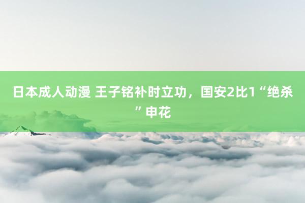 日本成人动漫 王子铭补时立功，国安2比1“绝杀”申花