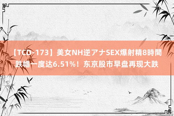 【TCD-173】美女NH逆アナSEX爆射精8時間 跌幅一度达6.51%！东京股市早盘再现大跌