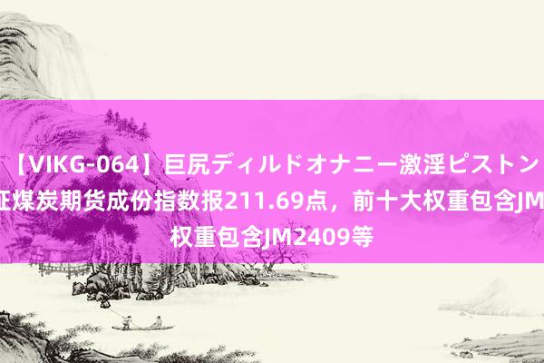 【VIKG-064】巨尻ディルドオナニー激淫ピストン DX 中证煤炭期货成份指数报211.69点，前十大权重包含JM2409等