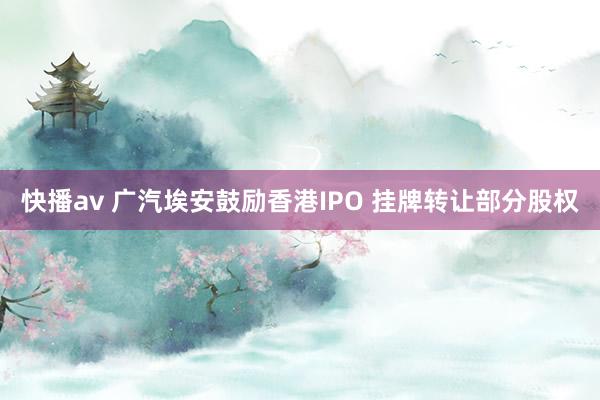 快播av 广汽埃安鼓励香港IPO 挂牌转让部分股权