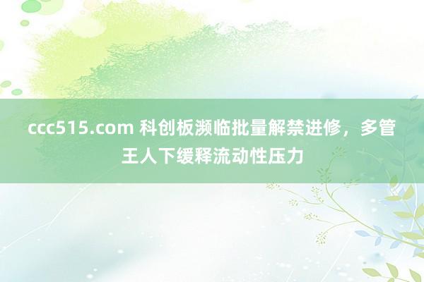 ccc515.com 科创板濒临批量解禁进修，多管王人下缓释流动性压力