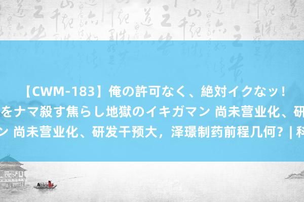 【CWM-183】俺の許可なく、絶対イクなッ！！！！！ 2 早漏オンナをナマ殺す焦らし地獄のイキガマン 尚未营业化、研发干预大，泽璟制药前程几何？| 科创面对面