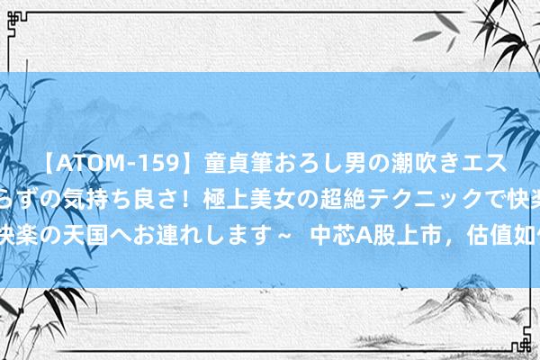 【ATOM-159】童貞筆おろし男の潮吹きエステ～射精を超える天井知らずの気持ち良さ！極上美女の超絶テクニックで快楽の天国へお連れします～  中芯A股上市，估值如何对标海外主流芯片股？