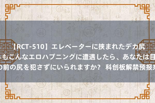 【RCT-510】エレベーターに挟まれたデカ尻女子校生をガン突き もしもこんなエロハプニングに遭遇したら、あなたは目の前の尻を犯さずにいられますか？ 科创板解禁预报来了，两公司共计解禁逾百亿