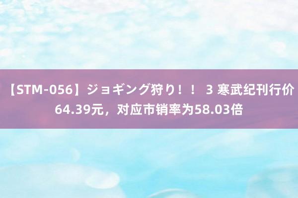 【STM-056】ジョギング狩り！！ 3 寒武纪刊行价64.39元，对应市销率为58.03倍