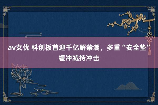 av女优 科创板首迎千亿解禁潮，多重“安全垫”缓冲减持冲击