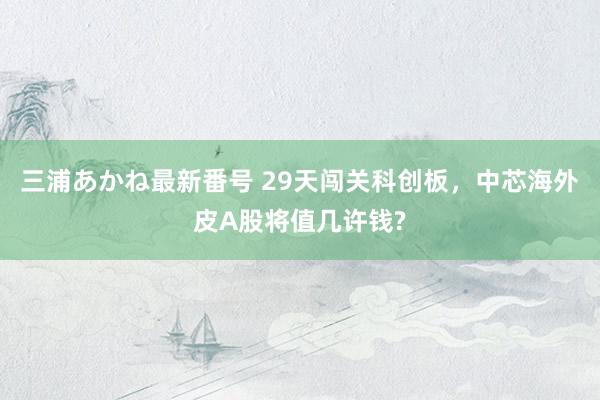 三浦あかね最新番号 29天闯关科创板，中芯海外皮A股将值几许钱?