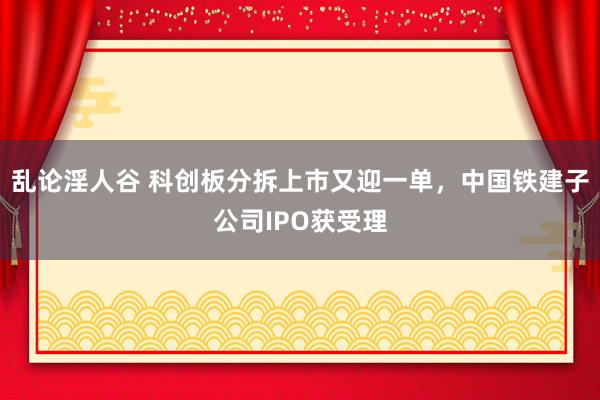 乱论淫人谷 科创板分拆上市又迎一单，中国铁建子公司IPO获受理