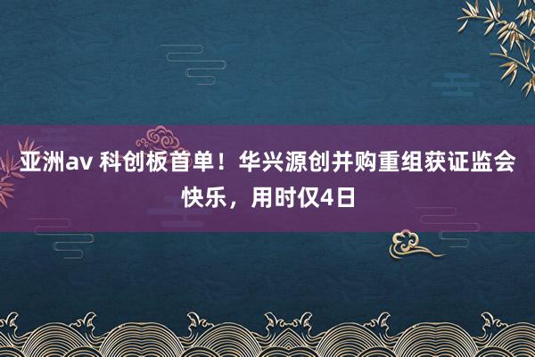 亚洲av 科创板首单！华兴源创并购重组获证监会快乐，用时仅4日