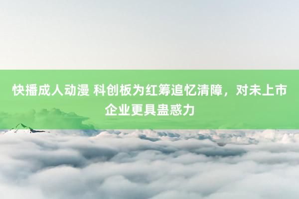 快播成人动漫 科创板为红筹追忆清障，对未上市企业更具蛊惑力