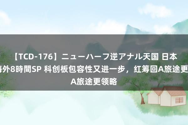 【TCD-176】ニューハーフ逆アナル天国 日本VS海外8時間SP 科创板包容性又进一步，红筹回A旅途更领略