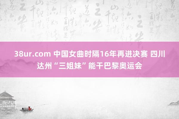 38ur.com 中国女曲时隔16年再进决赛 四川达州“三姐妹”能干巴黎奥运会