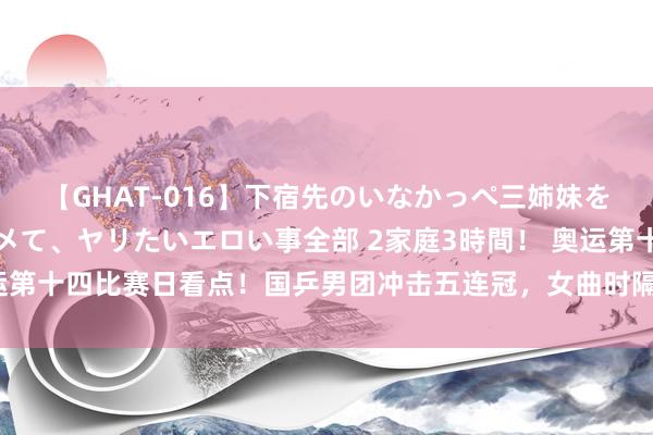 【GHAT-016】下宿先のいなかっぺ三姉妹を泥酔＆淫媚オイルでキメて、ヤリたいエロい事全部 2家庭3時間！ 奥运第十四比赛日看点！国乒男团冲击五连冠，女曲时隔16年再进奥运决赛