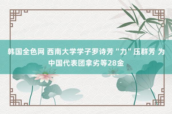 韩国全色网 西南大学学子罗诗芳“力”压群芳 为中国代表团拿劣等28金