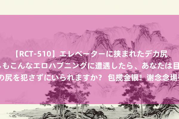 【RCT-510】エレベーターに挟まれたデカ尻女子校生をガン突き もしもこんなエロハプニングに遭遇したら、あなたは目の前の尻を犯さずにいられますか？ 包揽金银！谢念念埸夺得男人3米板金牌，王宗源摘银