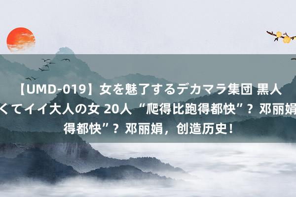 【UMD-019】女を魅了するデカマラ集団 黒人ナンパ エロくてイイ大人の女 20人 “爬得比跑得都快”？邓丽娟，创造历史！