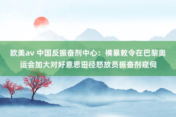 欧美av 中国反振奋剂中心：横暴敕令在巴黎奥运会加大对好意思田径怒放员振奋剂窥伺