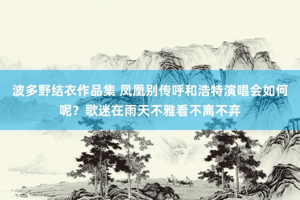 波多野结衣作品集 凤凰别传呼和浩特演唱会如何呢？歌迷在雨天不雅看不离不弃