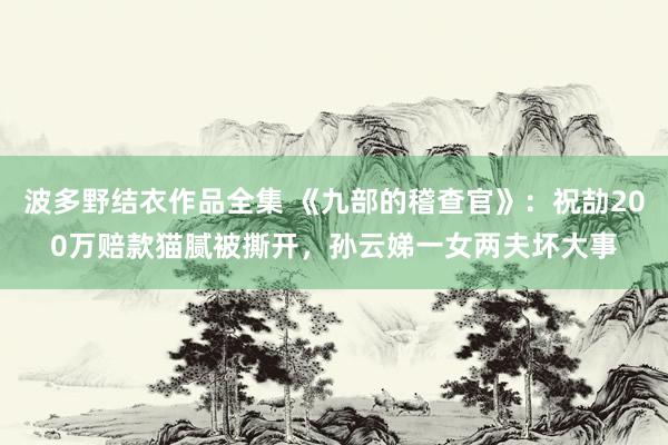 波多野结衣作品全集 《九部的稽查官》：祝劼200万赔款猫腻被撕开，孙云娣一女两夫坏大事