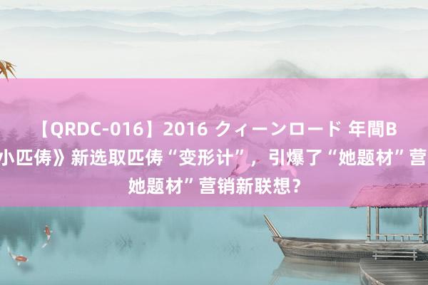 【QRDC-016】2016 クィーンロード 年間BEST10 《小匹俦》新选取匹俦“变形计”，引爆了“她题材”营销新联想？